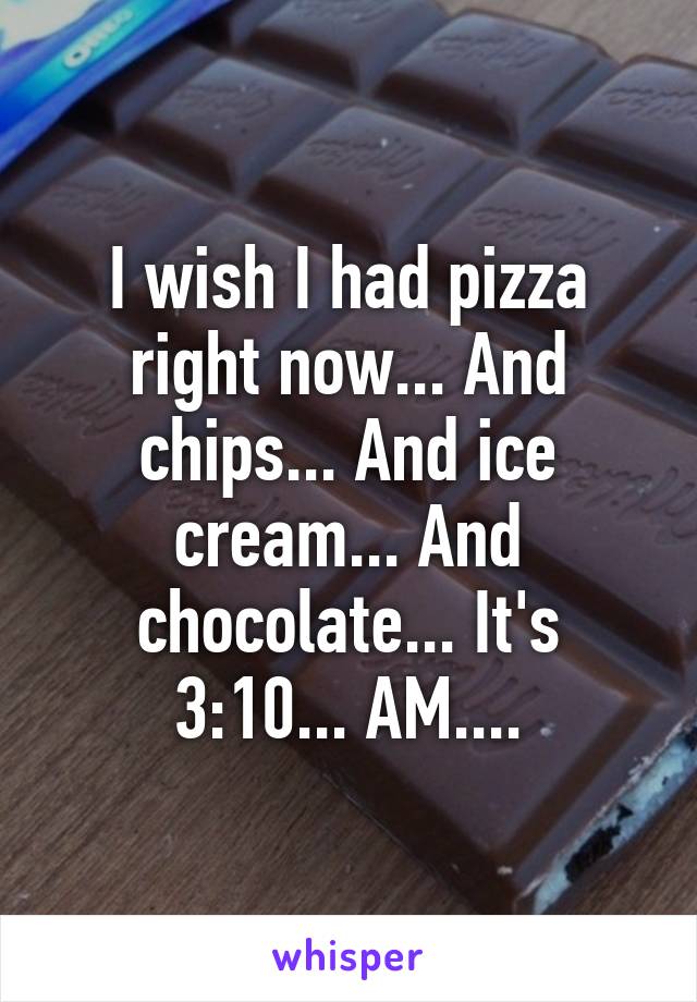 I wish I had pizza right now... And chips... And ice cream... And chocolate... It's 3:10... AM....