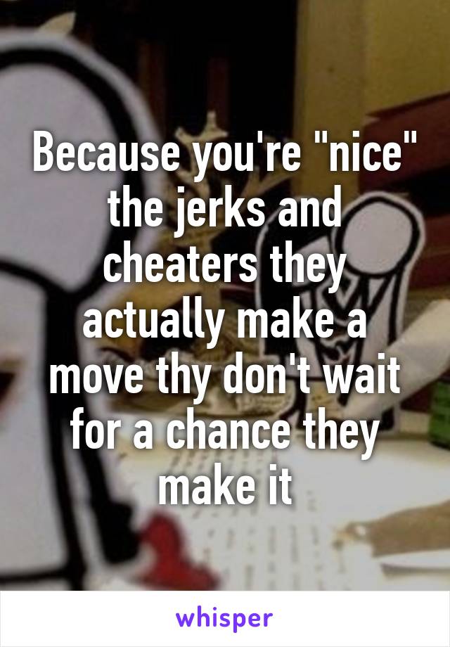 Because you're "nice" the jerks and cheaters they actually make a move thy don't wait for a chance they make it