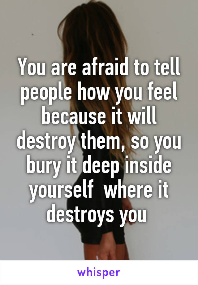 You are afraid to tell people how you feel because it will destroy them, so you bury it deep inside yourself  where it destroys you 