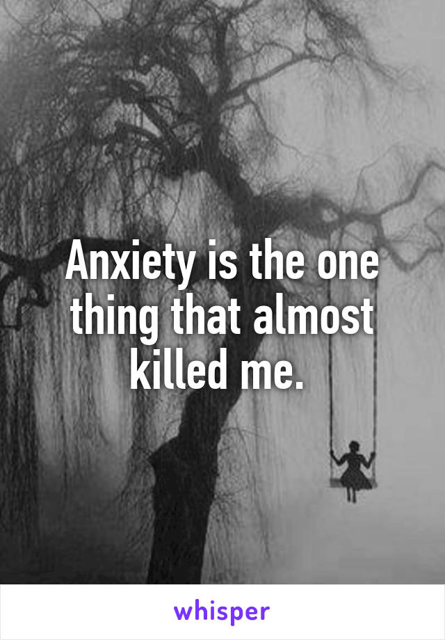 Anxiety is the one thing that almost killed me. 