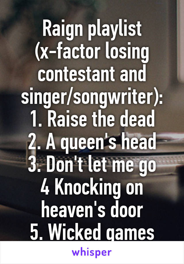 Raign playlist (x-factor losing contestant and singer/songwriter):
1. Raise the dead
2. A queen's head
3. Don't let me go
4 Knocking on heaven's door
5. Wicked games