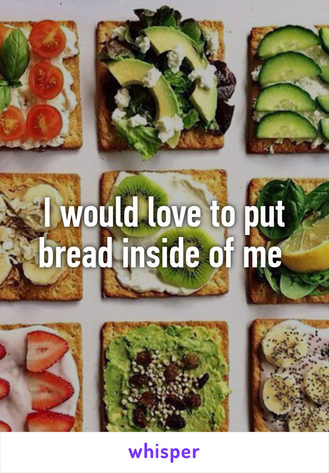 I would love to put bread inside of me 