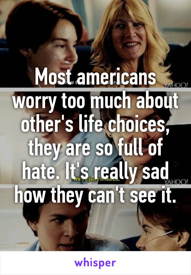 Most americans worry too much about other's life choices, they are so full of hate. It's really sad how they can't see it.