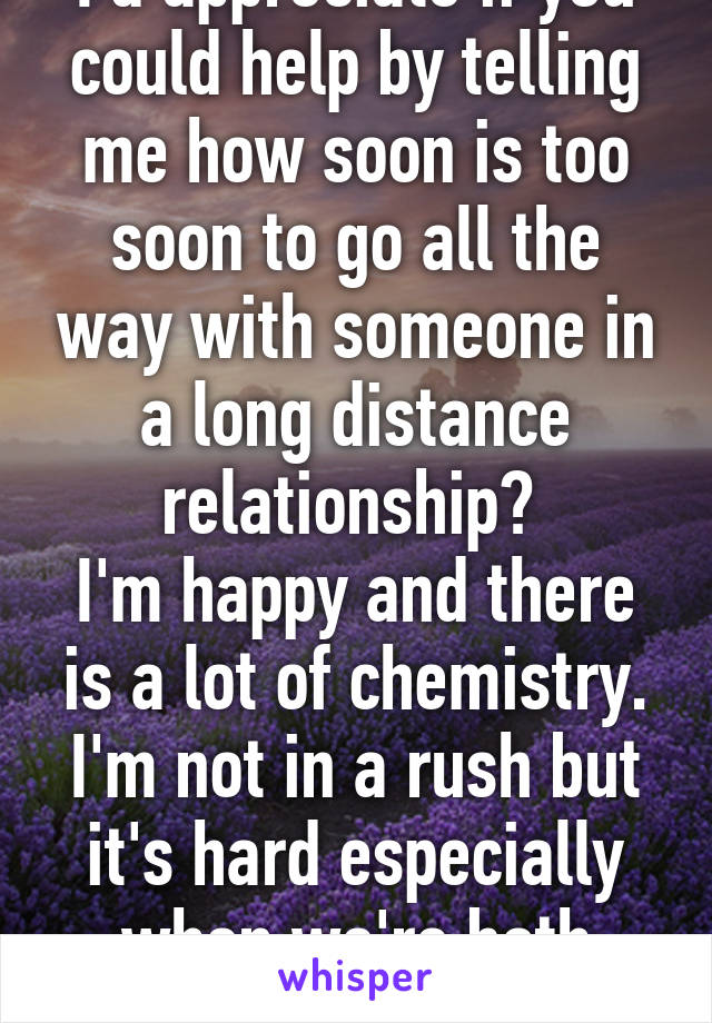 I'd appreciate if you could help by telling me how soon is too soon to go all the way with someone in a long distance relationship? 
I'm happy and there is a lot of chemistry. I'm not in a rush but it's hard especially when we're both adults