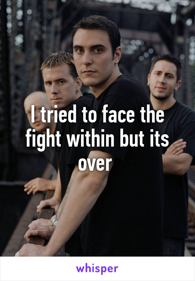 I tried to face the fight within but its over 