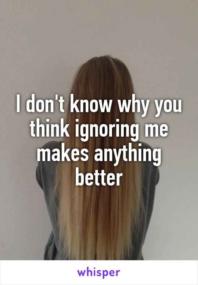 I don't know why you think ignoring me makes anything better