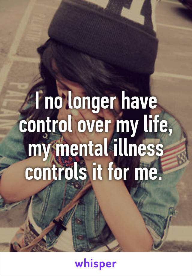 I no longer have control over my life, my mental illness controls it for me. 