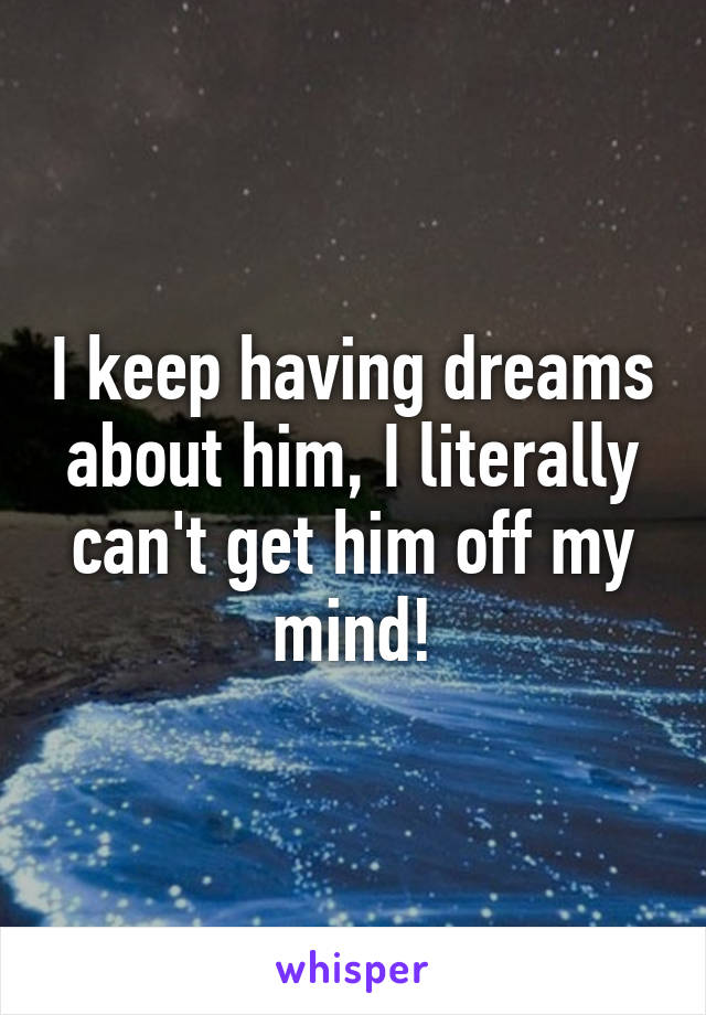 I keep having dreams about him, I literally can't get him off my mind!