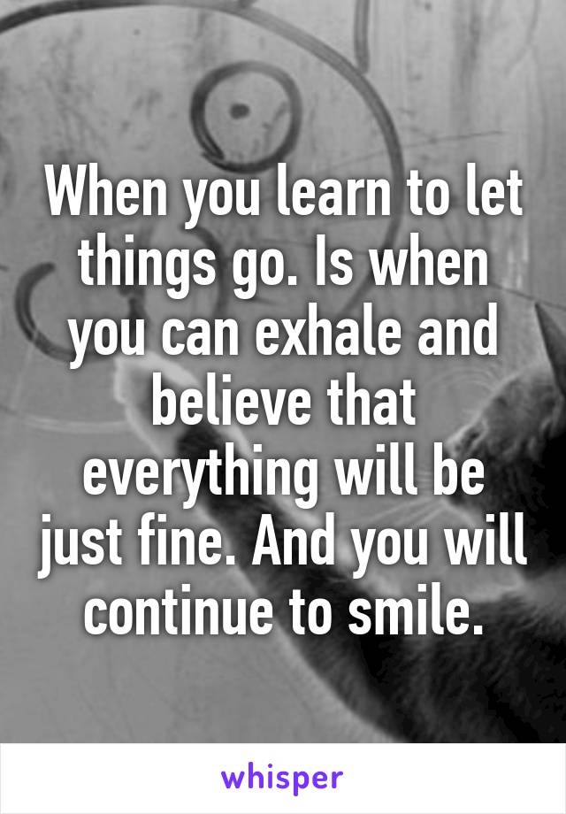 When you learn to let things go. Is when you can exhale and believe that everything will be just fine. And you will continue to smile.