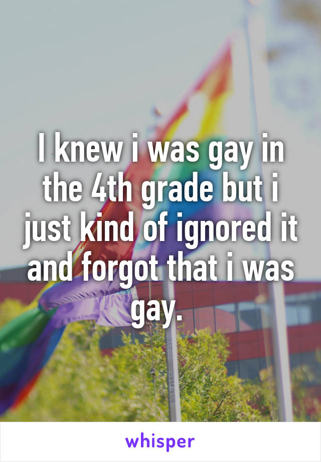 I knew i was gay in the 4th grade but i just kind of ignored it and forgot that i was gay. 