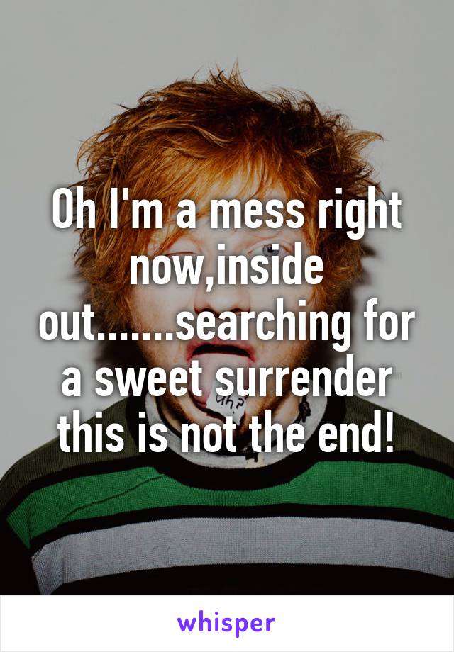 Oh I'm a mess right now,inside out.......searching for a sweet surrender this is not the end!