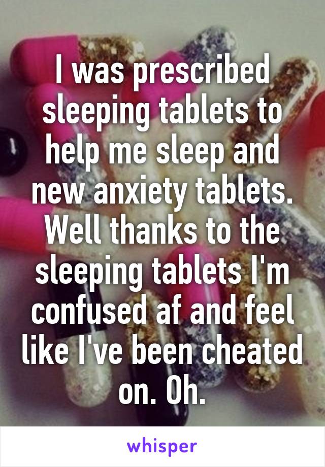 I was prescribed sleeping tablets to help me sleep and new anxiety tablets. Well thanks to the sleeping tablets I'm confused af and feel like I've been cheated on. Oh.