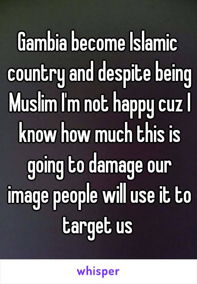 Gambia become Islamic country and despite being Muslim I'm not happy cuz I know how much this is going to damage our image people will use it to target us 