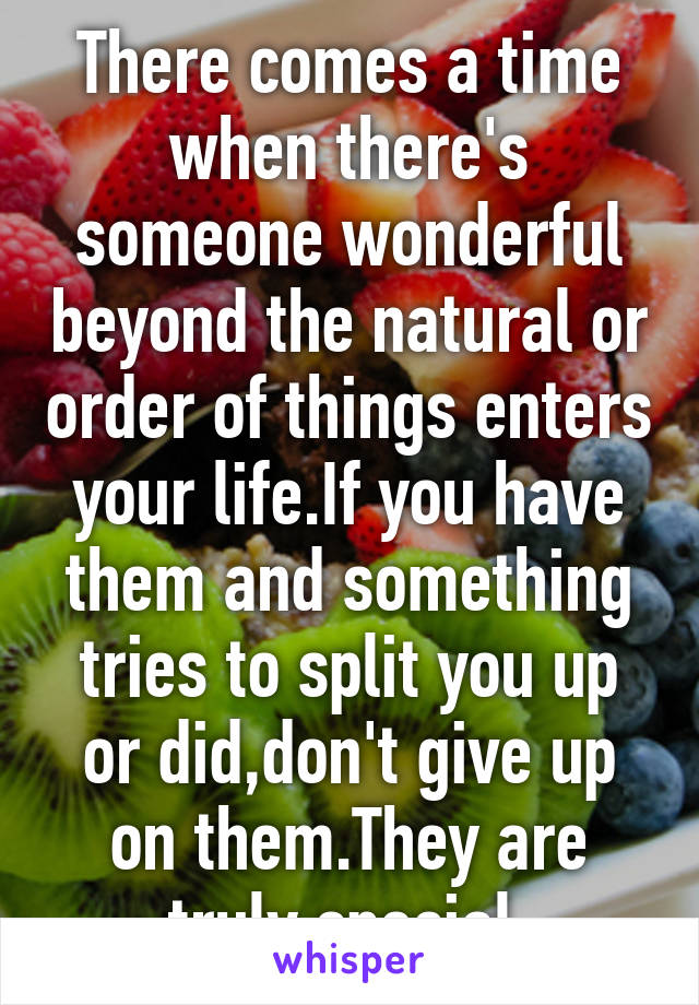 There comes a time when there's someone wonderful beyond the natural or order of things enters your life.If you have them and something tries to split you up or did,don't give up on them.They are truly special.