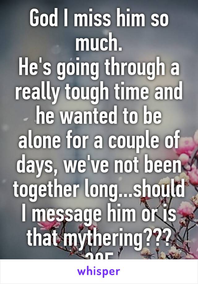 God I miss him so much.
He's going through a really tough time and he wanted to be alone for a couple of days, we've not been together long...should I message him or is that mythering???
30F