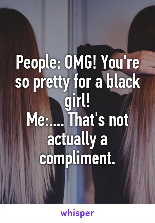 People: OMG! You're so pretty for a black girl!
Me:.... That's not actually a compliment.