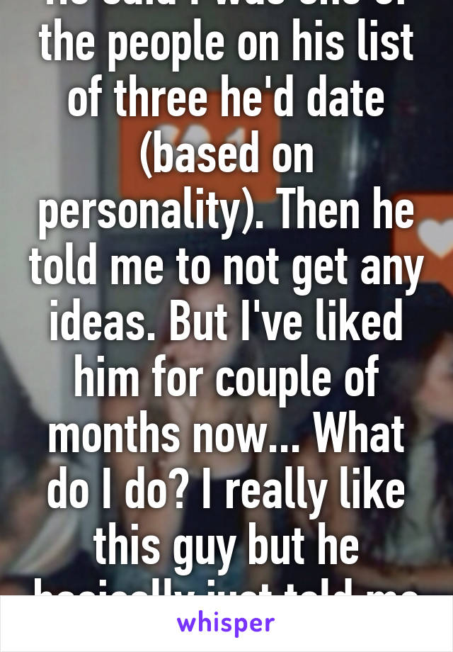 He said I was one of the people on his list of three he'd date (based on personality). Then he told me to not get any ideas. But I've liked him for couple of months now... What do I do? I really like this guy but he basically just told me off