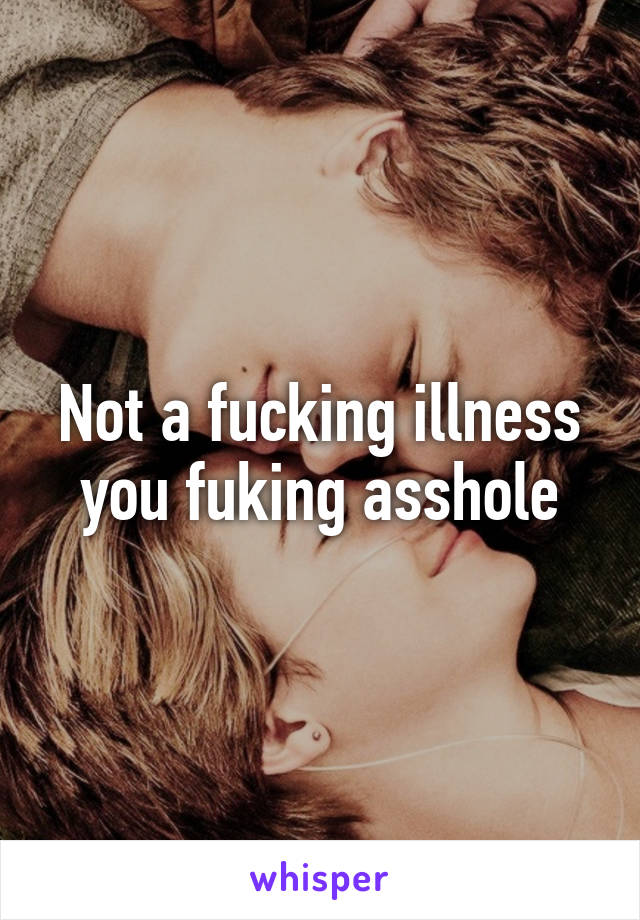 Not a fucking illness you fuking asshole