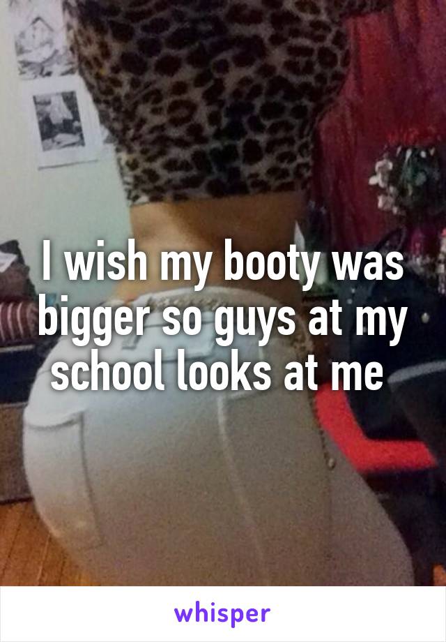 I wish my booty was bigger so guys at my school looks at me 