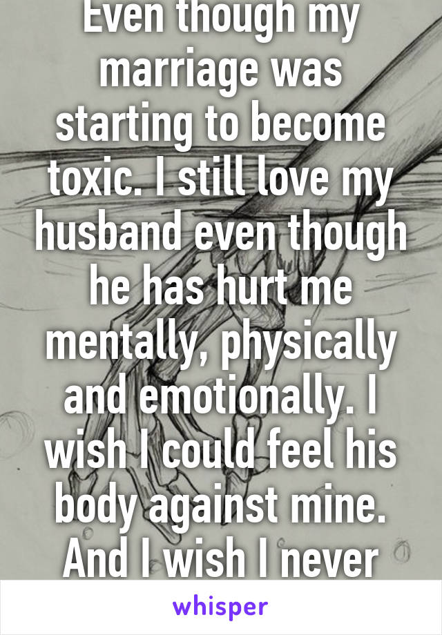 Even though my marriage was starting to become toxic. I still love my husband even though he has hurt me mentally, physically and emotionally. I wish I could feel his body against mine. And I wish I never went to the cops. 