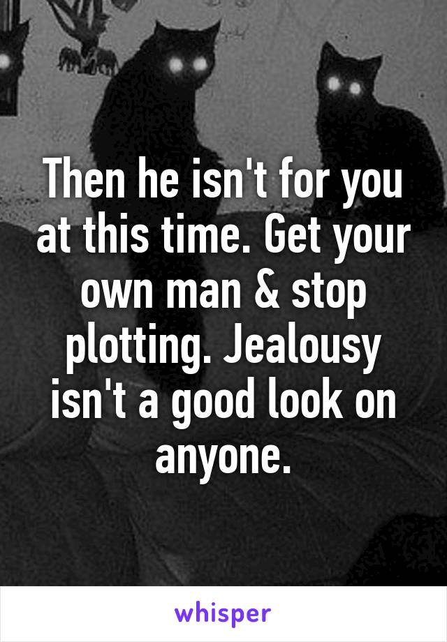 Then he isn't for you at this time. Get your own man & stop plotting. Jealousy isn't a good look on anyone.