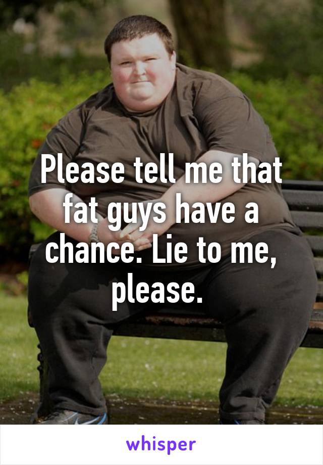 Please tell me that fat guys have a chance. Lie to me, please. 