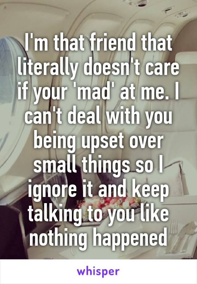 I'm that friend that literally doesn't care if your 'mad' at me. I can't deal with you being upset over small things so I ignore it and keep talking to you like nothing happened