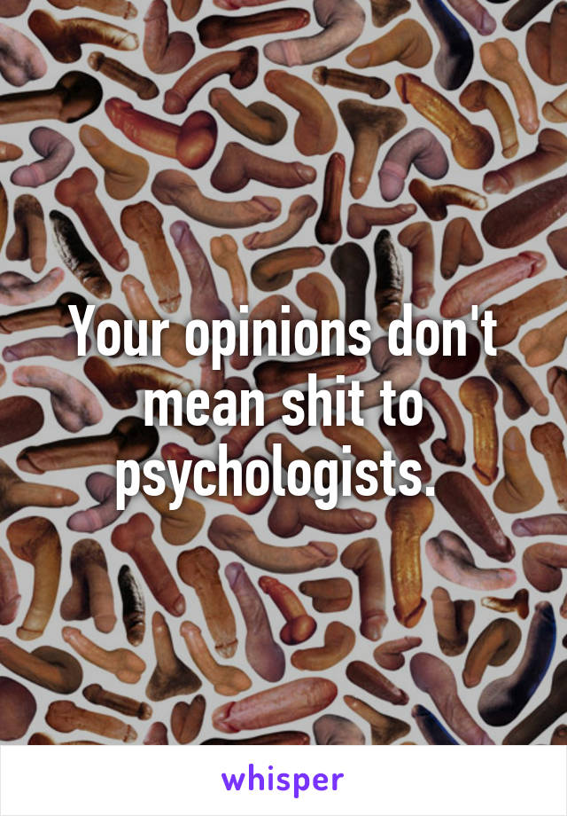 Your opinions don't mean shit to psychologists. 