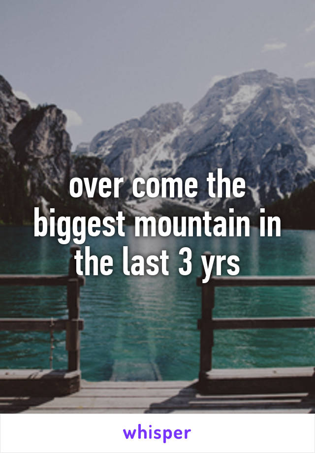 over come the biggest mountain in the last 3 yrs