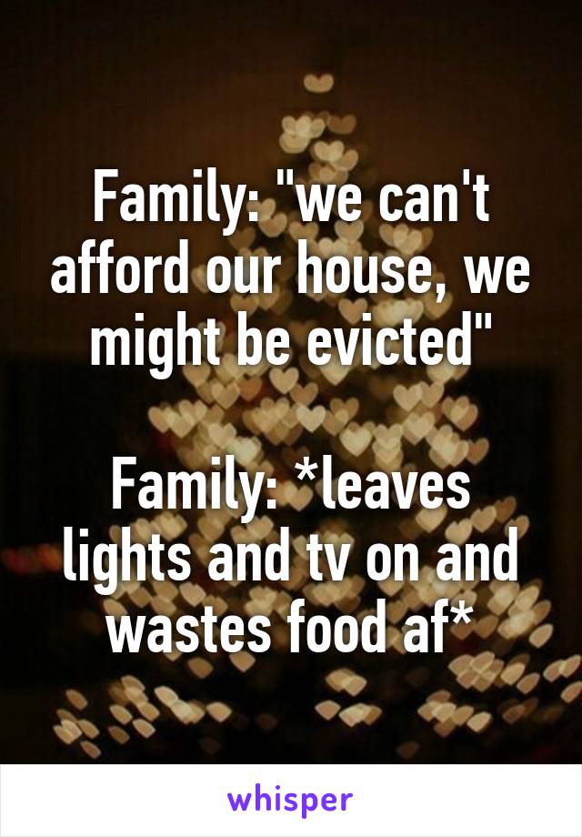 Family: "we can't afford our house, we might be evicted"

Family: *leaves lights and tv on and wastes food af*