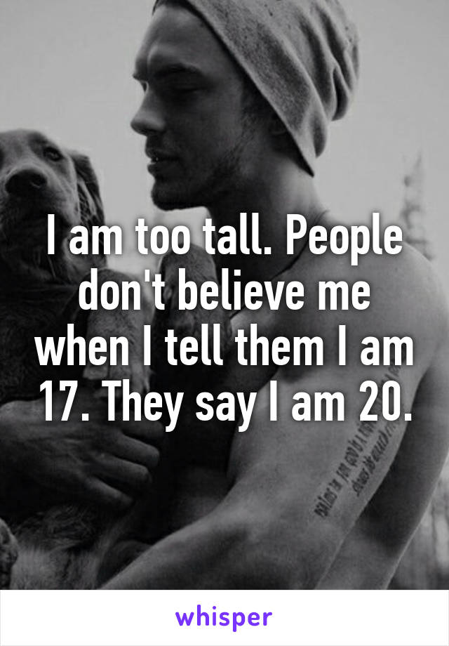 I am too tall. People don't believe me when I tell them I am 17. They say I am 20.