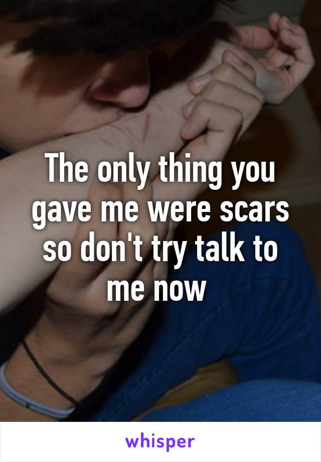 The only thing you gave me were scars so don't try talk to me now 