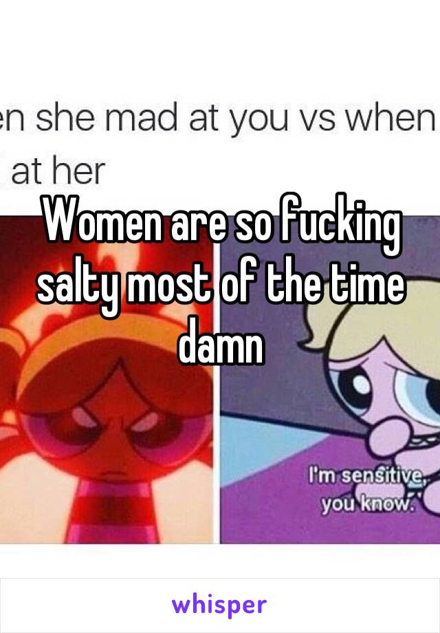 Women are so fucking salty most of the time damn