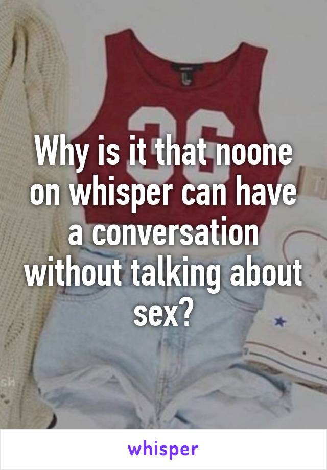 Why is it that noone on whisper can have a conversation without talking about sex?