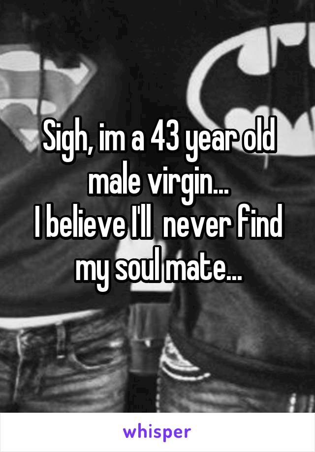 Sigh, im a 43 year old male virgin...
I believe I'll  never find my soul mate...
