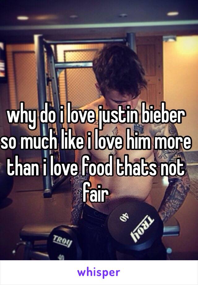 why do i love justin bieber so much like i love him more than i love food thats not fair