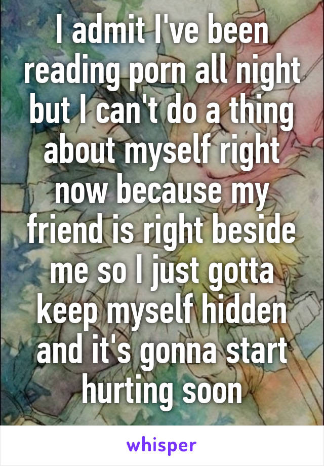 I admit I've been reading porn all night but I can't do a thing about myself right now because my friend is right beside me so I just gotta keep myself hidden and it's gonna start hurting soon
