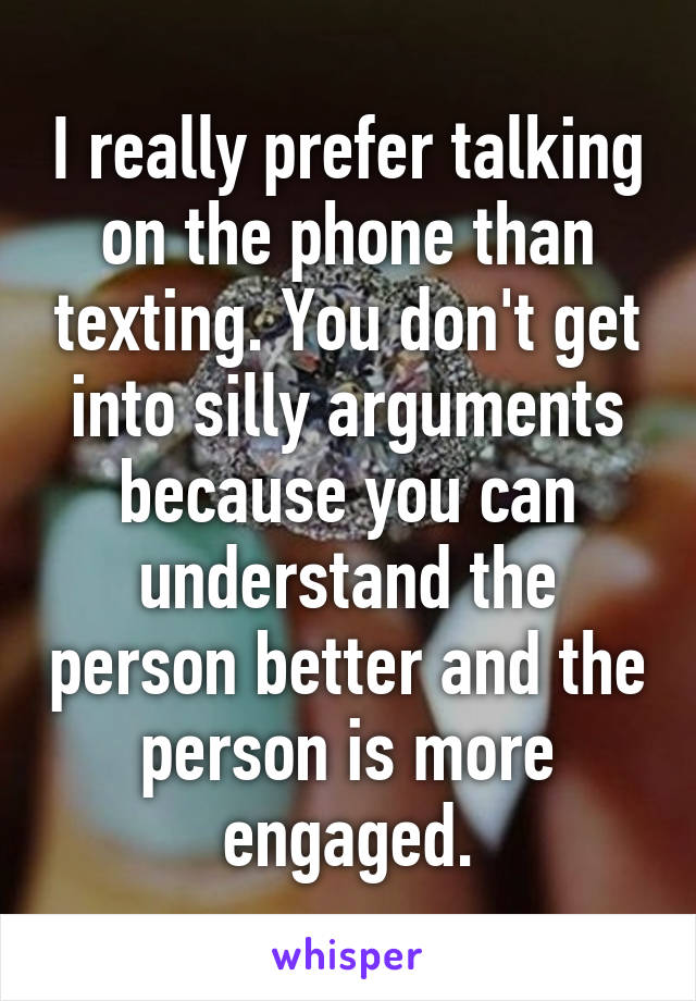 I really prefer talking on the phone than texting. You don't get into silly arguments because you can understand the person better and the person is more engaged.