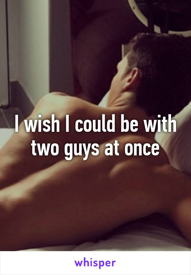 I wish I could be with two guys at once