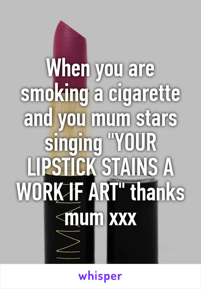 When you are smoking a cigarette and you mum stars singing "YOUR LIPSTICK STAINS A WORK IF ART" thanks mum xxx