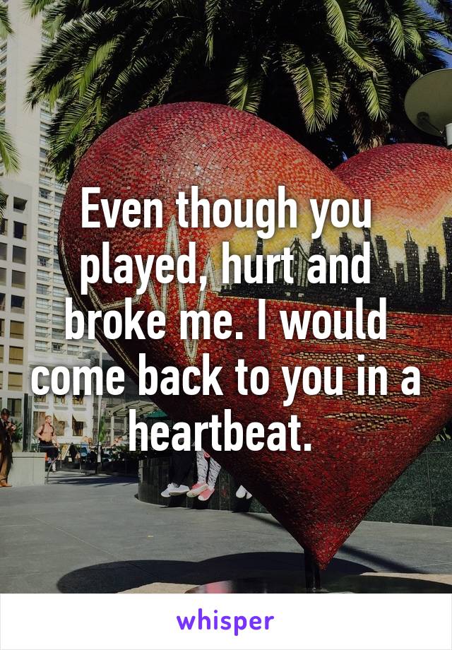 Even though you played, hurt and broke me. I would come back to you in a heartbeat. 