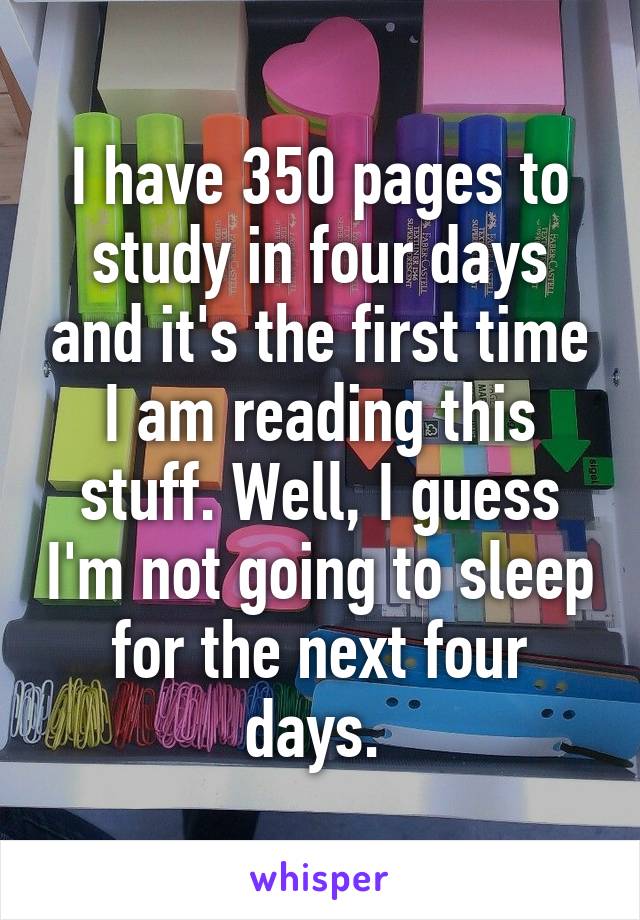 I have 350 pages to study in four days and it's the first time I am reading this stuff. Well, I guess I'm not going to sleep for the next four days. 