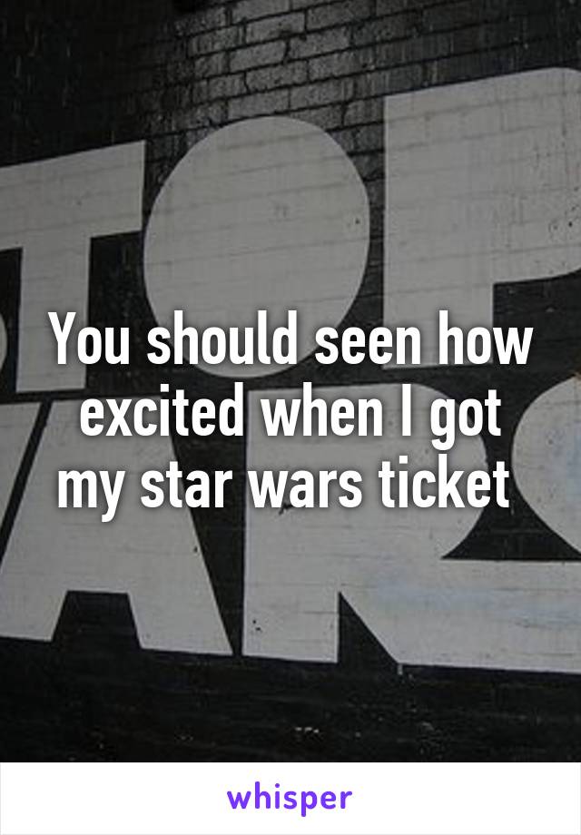 You should seen how excited when I got my star wars ticket 