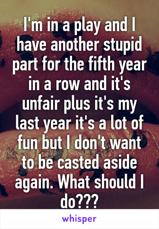 I'm in a play and I have another stupid part for the fifth year in a row and it's unfair plus it's my last year it's a lot of fun but I don't want to be casted aside again. What should I do???