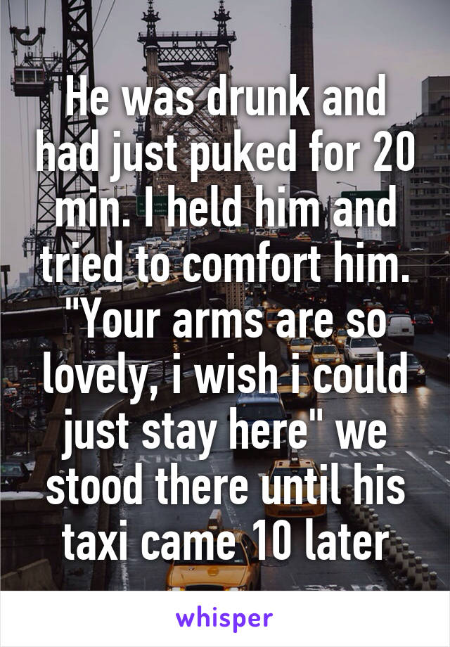 He was drunk and had just puked for 20 min. I held him and tried to comfort him. "Your arms are so lovely, i wish i could just stay here" we stood there until his taxi came 10 later