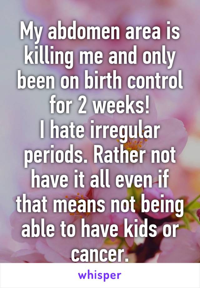 My abdomen area is killing me and only been on birth control for 2 weeks!
I hate irregular periods. Rather not have it all even if that means not being able to have kids or cancer.