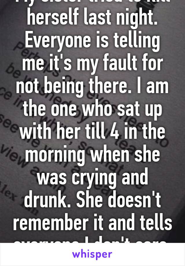 My sister tried to kill herself last night. Everyone is telling me it's my fault for not being there. I am the one who sat up with her till 4 in the morning when she was crying and drunk. She doesn't remember it and tells everyone I don't care. 