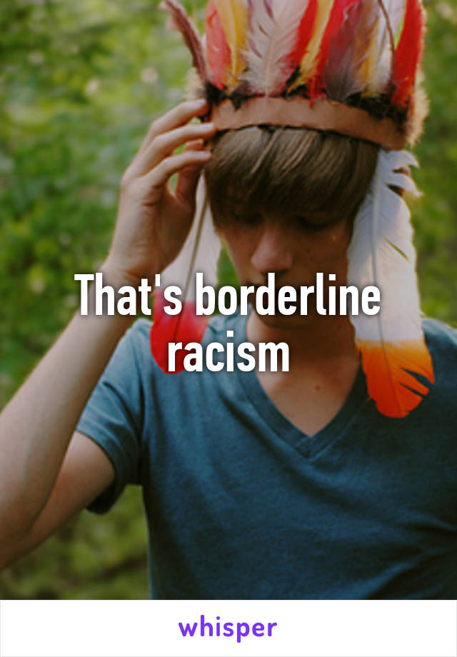 That's borderline racism