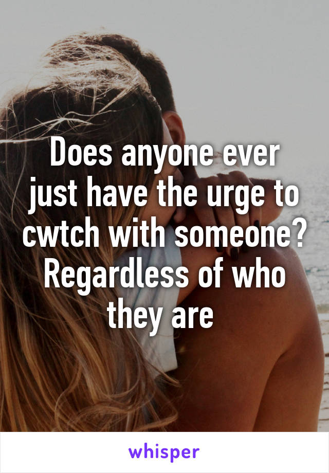 Does anyone ever just have the urge to cwtch with someone? Regardless of who they are 