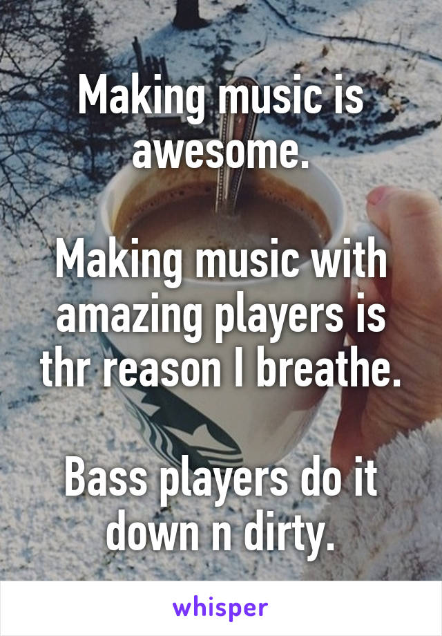 Making music is awesome.

Making music with amazing players is thr reason I breathe.

Bass players do it down n dirty.